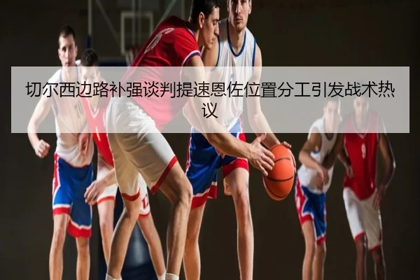 切尔西边路补强谈判提速恩佐位置分工引发战术热议