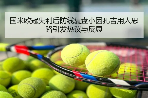 国米欧冠失利后防线复盘小因扎吉用人思路引发热议与反思