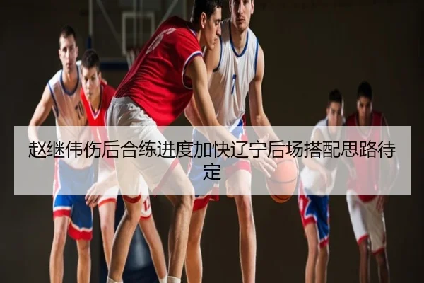 赵继伟伤后合练进度加快辽宁后场搭配思路待定