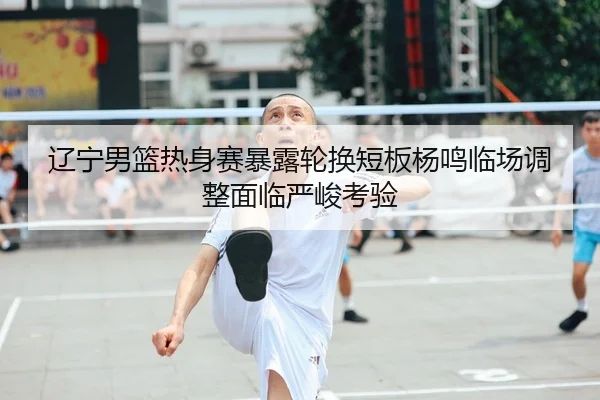 辽宁男篮热身赛暴露轮换短板杨鸣临场调整面临严峻考验